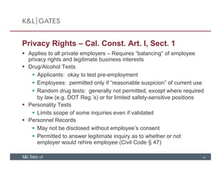 Privacy Rights – Cal. Const. Art. I, Sect. 1
 Applies to all private employers Requires “balancing” of employee Applies to all private employers – Requires balancing of employee
privacy rights and legitimate business interests
 Drug/Alcohol Tests
 Applicants: okay to test pre employment Applicants: okay to test pre-employment
 Employees: permitted only if “reasonable suspicion” of current use
 Random drug tests: generally not permitted, except where required
b l ( DOT R ’ ) f li it d f t iti itiby law (e.g. DOT Reg.’s) or for limited safety-sensitive positions
 Personality Tests
 Limits scope of some inquiries even if validated
 Personnel Records
 May not be disclosed without employee’s consent
 Permitted to answer legitimate inquiry as to whether or not
10
g q y
employer would rehire employee (Civil Code § 47)
 