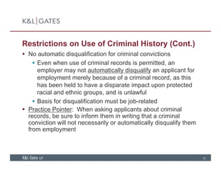Restrictions on Use of Criminal History (Cont.)
 No automatic disqualification for criminal convictions No automatic disqualification for criminal convictions
 Even when use of criminal records is permitted, an
employer may not automatically disqualify an applicant for
employment merely because of a criminal record, as this
has been held to have a disparate impact upon protected
racial and ethnic groups, and is unlawful
 Basis for disqualification must be job-related
 Practice Pointer: When asking applicants about criminal
records, be sure to inform them in writing that a criminalrecords, be sure to inform them in writing that a criminal
conviction will not necessarily or automatically disqualify them
from employment
13
 