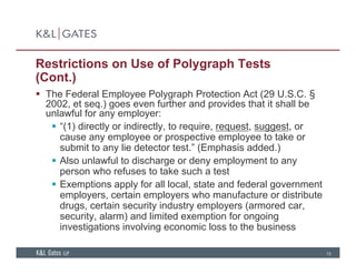 Restrictions on Use of Polygraph Tests
(Cont.)
 The Federal Employee Polygraph Protection Act (29 U.S.C. §
2002, et seq.) goes even further and provides that it shall be
unlawful for any employer:
 “(1) directly or indirectly, to require, request, suggest, or
cause any employee or prospective employee to take or
submit to any lie detector test.” (Emphasis added.)
 Also unlawful to discharge or deny employment to any
person who refuses to take such a test
 Exemptions apply for all local, state and federal governmentp pp y , g
employers, certain employers who manufacture or distribute
drugs, certain security industry employers (armored car,
security, alarm) and limited exemption for ongoing
i ti ti i l i i l t th b i
15
investigations involving economic loss to the business
 