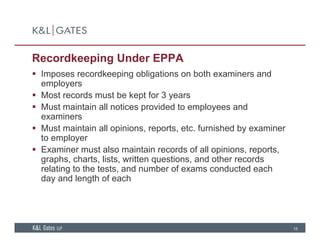 Recordkeeping Under EPPA
 Imposes recordkeeping obligations on both examiners andImposes recordkeeping obligations on both examiners and
employers
 Most records must be kept for 3 years
 Must maintain all notices provided to employees and Must maintain all notices provided to employees and
examiners
 Must maintain all opinions, reports, etc. furnished by examiner
to employerto employer
 Examiner must also maintain records of all opinions, reports,
graphs, charts, lists, written questions, and other records
relating to the tests and number of exams conducted eachrelating to the tests, and number of exams conducted each
day and length of each
18
 