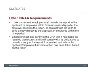 Other ICRAA Requirements
 If box is checked employer must provide the report to the If box is checked, employer must provide the report to the
applicant or employee within three business days after the
employer receives the report, or contract with the CRA to
send a copy directly to the applicant or employee within thesend a copy directly to the applicant or employee within the
time period
 Employer must also certify to the CRA that it has made the
required disclosures and it will comply with its obligations torequired disclosures and it will comply with its obligations to
provide a copy of the report if requested and inform the
applicant/employee if adverse action has been taken based
on the reportp
30
 