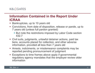 Information Contained in the Report Under
ICRAA
B k t i t 10 ld Bankruptcies, up to 10 years old
 Convictions, from date of disposition, release or parole, up to
7 years old (unless full pardon granted)
 But note the restrictions imposed by Labor Code section
432.7
 Civil suits, judgments, unlawful detainer actions, paid tax
liens, accounts placed for collection, and other adverse
information, provided all less than 7 years old
 Arrests, indictments, or misdemeanor complaints may be
d di f j dreported pending pronouncement of judgment
 Exceptions to time frames above apply if governmental
regulatory agency mandates that the employer review older
i f ti
31
information
 
