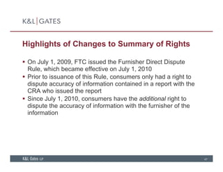 Highlights of Changes to Summary of Rights
 On July 1, 2009, FTC issued the Furnisher Direct Dispute
Rule, which became effective on July 1, 2010
P i t i f thi R l l h d i ht t Prior to issuance of this Rule, consumers only had a right to
dispute accuracy of information contained in a report with the
CRA who issued the report
Si J l 1 2010 h th dditi l i ht t Since July 1, 2010, consumers have the additional right to
dispute the accuracy of information with the furnisher of the
information
47
 