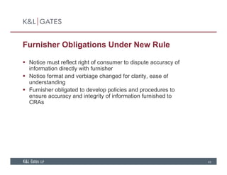 Furnisher Obligations Under New Rule
 Notice must reflect right of consumer to dispute accuracy of
information directly with furnisher
 Notice format and verbiage changed for clarity ease of Notice format and verbiage changed for clarity, ease of
understanding
 Furnisher obligated to develop policies and procedures to
ensure accuracy and integrity of information furnished toy g y
CRAs
49
 