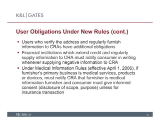 User Obligations Under New Rules (cont.)
 Users who verify the address and regularly furnish
information to CRAs have additional obligations
 Financial institutions which extend credit and regularlya c a st tut o s c e te d c ed t a d egu a y
supply information to CRA must notify consumer in writing
whenever supplying negative information to CRA
 Under Medical Information Rules (effective April 1, 2006), if( p , ),
furnisher’s primary business is medical services, products
or devices, must notify CRA that furnisher is medical
information furnisher and consumer must give informed
consent (disclosure of scope, purpose) unless for
insurance transaction
52
 
