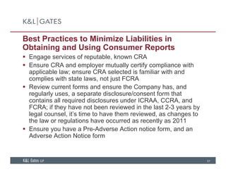 Best Practices to Minimize Liabilities in
Obtaining and Using Consumer Reports
 Engage services of reputable, known CRA
 Ensure CRA and employer mutually certify compliance with
applicable law; ensure CRA selected is familiar with and
complies with state laws, not just FCRA
 Review current forms and ensure the Company has, and
regularly uses, a separate disclosure/consent form that
contains all required disclosures under ICRAA, CCRA, and
FCRA; if they have not been reviewed in the last 2-3 years by
legal counsel, it’s time to have them reviewed, as changes to
the law or regulations have occurred as recently as 2011the law or regulations have occurred as recently as 2011
 Ensure you have a Pre-Adverse Action notice form, and an
Adverse Action Notice form
57
 