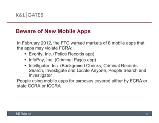 Beware of New Mobile Apps
In February 2012, the FTC warned markets of 6 mobile apps that
the apps may violate FCRA:
 Everify Inc (Police Records app) Everify, Inc. (Police Records app)
 InfoPay, Inc. (Criminal Pages app)
 Intelligator, Inc. (Background Checks, Criminal Records
S h I ti t d L t A P l S h dSearch, Investigate and Locate Anyone, People Search and
Investigator
People using mobile apps for purposes covered either by FCRA or
t t CCRA ICCRAstate CCRA or ICCRA
60
 