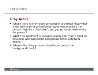 Gray Areas
 What if there is information contained in a criminal history that What if there is information contained in a criminal history that
is not technically a conviction but leads you to believe the
person might be a “bad seed”, and you no longer wish to hire
the person?the person?
 What if an indictment is unsealed shortly after you’ve hired an
employee who passed the background check with flying
colors?colors?
 When in the hiring process should you conduct the
background check?
61
 
