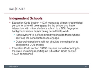 Independent Schools
 Education Code section 44237 mandates all non credentialed Education Code section 44237 mandates all non-credentialed
personnel who will be engaged by the school and have
interaction with minor students submit to a DOJ fingerprint
background check before being permitted to workbackground check before being permitted to work
 “Employment” is defined broadly to include those whose
services the school intends to engage
 Outsourcing positions will not alleviate the obligation to
conduct the DOJ checks
 Education Code section 33190 requires annual reporting tog
the state, including reporting on Education Code section
44237 compliance
69
 