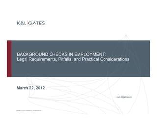 BACKGROUND CHECKS IN EMPLOYMENTBACKGROUND CHECKS IN EMPLOYMENT:
Legal Requirements, Pitfalls, and Practical Considerations
March 22, 2012
Copyright © 2010 by K&L Gates LLP. All rights reserved.
 