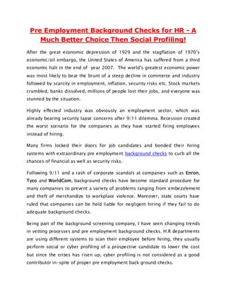 Pre Employment Background Checks for HR - A
    Much Better Choice Then Social Profiling!
After the great economic depression of 1929 and the stagflation of 1970’s
economic/oil embargo, the United States of America has suffered from a third
economic halt in the end of year 2007. The world's greatest economic power
was most likely to bear the brunt of a steep decline in commerce and industry
followed by scarcity in employment, inflation, security risks etc. Stock markets
crumbled, banks dissolved, millions of people lost their jobs, and everyone was
stunned by the situation.

Highly effected industry was obviously an employment sector, which was
already bearing security lapse concerns after 9/11 dilemma. Recession created
the worst scenario for the companies as they have started firing employees
instead of hiring.

Many firms locked their doors for job candidates and bonded their hiring
systems with extraordinary pre employment background checks to curb all the
chances of financial as well as security risks.

Following 9/11 and a rash of corporate scandals at companies such as Enron,
Tyco and WorldCom, background checks have become standard procedure for
many companies to prevent a variety of problems ranging from embezzlement
and theft of merchandize to workplace violence. Moreover, state courts have
ruled that companies can be held liable for negligent hiring if they fail to do
adequate background checks.

Being part of the background screening company, I have seen changing trends
in vetting processes and pre employment background checks. H.R departments
are using different systems to scan their employee before hiring, they usually
perform social or cyber profiling of a prospective candidate to lower the cost
but since the crises has risen up, cyber profiling is not considered as a good
contributor in-spite of proper pre employment back ground checks.
 