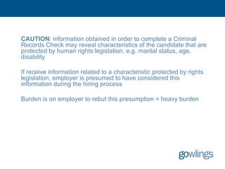 CAUTION: information obtained in order to complete a Criminal
Records Check may reveal characteristics of the candidate that are
protected by human rights legislation, e.g. marital status, age,
disability

If receive information related to a characteristic protected by rights
legislation, employer is presumed to have considered this
information during the hiring process

Burden is on employer to rebut this presumption = heavy burden
 