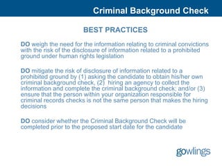 Criminal Background Check

                       BEST PRACTICES
DO weigh the need for the information relating to criminal convictions
with the risk of the disclosure of information related to a prohibited
ground under human rights legislation

DO mitigate the risk of disclosure of information related to a
prohibited ground by (1) asking the candidate to obtain his/her own
criminal background check, (2) hiring an agency to collect the
information and complete the criminal background check; and/or (3)
ensure that the person within your organization responsible for
criminal records checks is not the same person that makes the hiring
decisions

DO consider whether the Criminal Background Check will be
completed prior to the proposed start date for the candidate
 