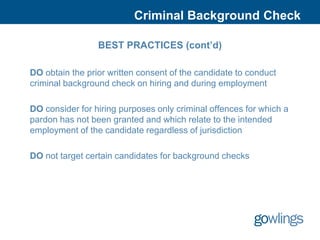 Criminal Background Check

                 BEST PRACTICES (cont’d)

DO obtain the prior written consent of the candidate to conduct
criminal background check on hiring and during employment

DO consider for hiring purposes only criminal offences for which a
pardon has not been granted and which relate to the intended
employment of the candidate regardless of jurisdiction

DO not target certain candidates for background checks
 