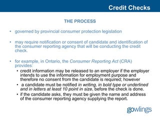 Credit Checks

                            THE PROCESS

• governed by provincial consumer protection legislation

• may require notification or consent of candidate and identification of
  the consumer reporting agency that will be conducting the credit
  check.

• for example, in Ontario, the Consumer Reporting Act (CRA)
  provides:
   • credit information may be released to an employer if the employer
     intends to use the information for employment purpose and
     therefore no consent from the candidate is required; however
   • a candidate must be notified in writing, in bold type or underlined
     and in letters at least 10 point in size, before the check is done.
   • if the candidate asks, they must be given the name and address
     of the consumer reporting agency supplying the report.
 
