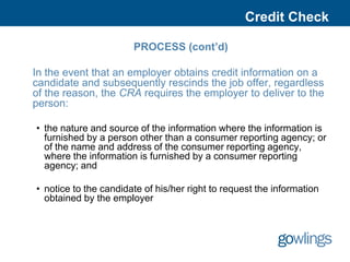 Credit Check

                       PROCESS (cont’d)

In the event that an employer obtains credit information on a
candidate and subsequently rescinds the job offer, regardless
of the reason, the CRA requires the employer to deliver to the
person:

• the nature and source of the information where the information is
  furnished by a person other than a consumer reporting agency; or
  of the name and address of the consumer reporting agency,
  where the information is furnished by a consumer reporting
  agency; and

• notice to the candidate of his/her right to request the information
  obtained by the employer
 
