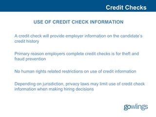 Credit Checks

          USE OF CREDIT CHECK INFORMATION

A credit check will provide employer information on the candidate’s
credit history

Primary reason employers complete credit checks is for theft and
fraud prevention

No human rights related restrictions on use of credit information

Depending on jurisdiction, privacy laws may limit use of credit check
information when making hiring decisions
 