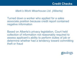 Credit Checks

      Mark’s Work Wearhouse Ltd. (Alberta)

Turned down a worker who applied for a sales
associate position because credit report contained
negative information

Based on Alberta’s privacy legislation, Court held
collection of information not reasonably required to
assess applicant’s ability to perform duties of job or
determine whether had a tendency toward committing
theft or fraud
 