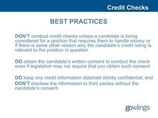 Credit Checks

                BEST PRACTICES

DON’T conduct credit checks unless a candidate is being
considered for a position that requires them to handle money or
if there is some other reason why the candidate’s credit rating is
relevant to the position in question

DO obtain the candidate’s written consent to conduct the check
even if legislation may not require that you obtain such consent

DO keep any credit information obtained strictly confidential; and
DON’T disclose the information to third parties without the
candidate’s consent.
 
