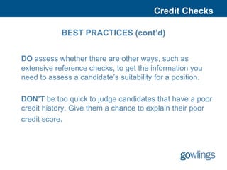 Credit Checks

            BEST PRACTICES (cont’d)


DO assess whether there are other ways, such as
extensive reference checks, to get the information you
need to assess a candidate’s suitability for a position.

DON’T be too quick to judge candidates that have a poor
credit history. Give them a chance to explain their poor
credit score.
 