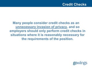 Credit Checks




 Many people consider credit checks as an
    unnecessary invasion of privacy, and so
employers should only perform credit checks in
situations where it is reasonably necessary for
        the requirements of the position.
 