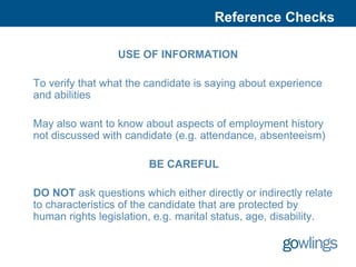 Reference Checks

                 USE OF INFORMATION

To verify that what the candidate is saying about experience
and abilities

May also want to know about aspects of employment history
not discussed with candidate (e.g. attendance, absenteeism)

                        BE CAREFUL

DO NOT ask questions which either directly or indirectly relate
to characteristics of the candidate that are protected by
human rights legislation, e.g. marital status, age, disability.
 