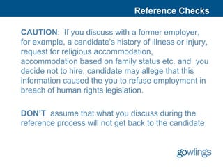 Reference Checks

CAUTION: If you discuss with a former employer,
for example, a candidate’s history of illness or injury,
request for religious accommodation,
accommodation based on family status etc. and you
decide not to hire, candidate may allege that this
information caused the you to refuse employment in
breach of human rights legislation.

DON’T assume that what you discuss during the
reference process will not get back to the candidate
 