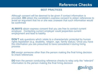 Reference Checks
                             BEST PRACTICES

Although consent will be deemed to be given if contact information is
provided, DO obtain the candidate’s express consent to obtain references to
avoid an argument that he or she was unaware that such information would
be confirmed

ALWAYS obtain express consent that you are free to contact current
employer. Contacting current employer could jeopardize current
employment and lead to liability

DON’T ask questions which relate to a characteristic protected by human
rights legislation (e.g. disability, religion, age, family status). Once you have
the information you are presumed to have considered it during hiring
process

DO assign someone other than the person making the final hiring decision
to check references

DO train the person conducting reference checks to relay only the “relevant”
information to the person making the final hiring decision
 