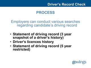 Driver’s Record Check

               PROCESS

Employers can conduct various searches
  regarding candidate’s driving record

• Statement of driving record (3 year
  snapshot of a driver’s history)
• Driver’s licences history
• Statement of driving record (5 year
  restricted)
 