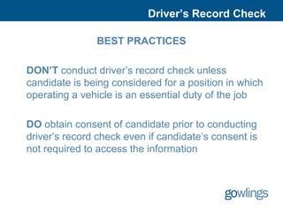 Driver’s Record Check

               BEST PRACTICES

DON’T conduct driver’s record check unless
candidate is being considered for a position in which
operating a vehicle is an essential duty of the job

DO obtain consent of candidate prior to conducting
driver’s record check even if candidate’s consent is
not required to access the information
 