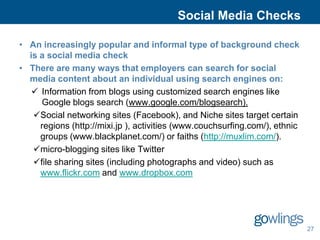 Social Media Checks

• An increasingly popular and informal type of background check
  is a social media check
• There are many ways that employers can search for social
  media content about an individual using search engines on:
    Information from blogs using customized search engines like
     Google blogs search (www.google.com/blogsearch).
   Social networking sites (Facebook), and Niche sites target certain
     regions (http://mixi.jp ), activities (www.couchsurfing.com/), ethnic
     groups (www.blackplanet.com/) or faiths (http://muxlim.com/).
   micro-blogging sites like Twitter
   file sharing sites (including photographs and video) such as
     www.flickr.com and www.dropbox.com




                                                                             27
 
