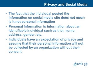 Privacy and Social Media

• The fact that the individual posted the
  information on social media site does not mean
  is it not personal information
• Personal Information is information about an
  identifiable individual such as their name,
  address, gender, etc.
• Individuals have an expectation of privacy and
  assume that their personal information will not
  be collected by an organization without their
  consent.
 
