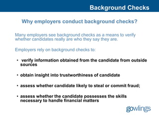 Background Checks

   Why employers conduct background checks?

Many employers see background checks as a means to verify
whether candidates really are who they say they are.

Employers rely on background checks to:

• verify information obtained from the candidate from outside
  sources

• obtain insight into trustworthiness of candidate

• assess whether candidate likely to steal or commit fraud;

• assess whether the candidate possesses the skills
  necessary to handle financial matters
 