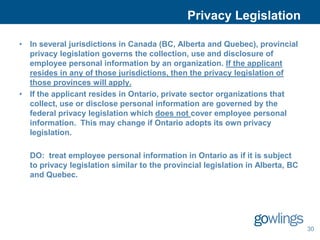 Privacy Legislation

• In several jurisdictions in Canada (BC, Alberta and Quebec), provincial
  privacy legislation governs the collection, use and disclosure of
  employee personal information by an organization. If the applicant
  resides in any of those jurisdictions, then the privacy legislation of
  those provinces will apply.
• If the applicant resides in Ontario, private sector organizations that
  collect, use or disclose personal information are governed by the
  federal privacy legislation which does not cover employee personal
  information. This may change if Ontario adopts its own privacy
  legislation.

  DO: treat employee personal information in Ontario as if it is subject
  to privacy legislation similar to the provincial legislation in Alberta, BC
  and Quebec.




                                                                                30
 