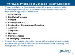 10 Privacy Principles of Canadian Privacy Legislation
• Privacy legislation in Canada is based on 10 privacy principles, which
  outline responsibilities that private sector organizations must follow
  when collecting personal information.
   1. Accountability
   2. Identifying Purposes
   3. Consent
   4. Limiting Collection
   5. Limiting Use, Disclosure, and Retention
   6. Accuracy
   7. Safeguards
   8. Openness
   9. Individual Access
   10. Challenging Compliance
• Some of these may be difficult to comply with when social media checks
  are performed given the fact that information is collected indirectly, and
  not captured as a written record.



                                                                               31
 