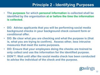 Principle 2 - Identifying Purposes

• The purposes for which personal information is collected shall be
  identified by the organization at or before the time the information
  is collected.

• DO: Advise applicants that you will be performing social media
  background checks in your background check consent form or
  conditional offer.
• DO: Be clear what you are checking and what the purpose is (that
  is, what you are trying to confirm). Assess other, less intrusive
  measures that meet the same purposes.
• DO: Ensure that your employees doing the checks are trained to
  only collect and use the information for the identified purpose.
• DON’T: Wait until after the social media check has been conducted
  to advise the individual of the check and the purpose.



                                                                         32
 