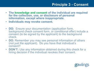 Principle 3 - Consent

• The knowledge and consent of the individual are required
  for the collection, use, or disclosure of personal
  information, except where inappropriate.
• Individuals may revoke consent.

• DO: Ensure your documentation (application form,
  background check consent form, or conditional offer) include a
  consent (to be signed by the applicant) to the background
  check.
• DO: Remember you may see personal information of others
  (not just the applicant). Do you have that individual’s
  consent?
• DON’T: Use any information obtained during this check for a
  hiring decision if the individual revokes their consent.
 