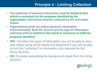 Principle 4 - Limiting Collection

• The collection of personal information shall be limited to that
  which is necessary for the purposes identified by the
  organization. Information shall be collected by fair and lawful
  means.
• Organizations shall not collect personal information
  indiscriminately. Both the amount and the type of information
  collected shall be limited to that which is necessary to fulfill the
  purposes identified.
• DO: Consider the types of information you will be able to view
  and collect using social media and determine if you will be able
  to limit the “collection” to information only required for the
  hiring decision.
• DO: Consider separating the background check from the hiring
  decision.
 