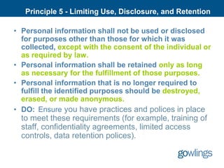 Principle 5 - Limiting Use, Disclosure, and Retention

• Personal information shall not be used or disclosed
  for purposes other than those for which it was
  collected, except with the consent of the individual or
  as required by law.
• Personal information shall be retained only as long
  as necessary for the fulfillment of those purposes.
• Personal information that is no longer required to
  fulfill the identified purposes should be destroyed,
  erased, or made anonymous.
• DO: Ensure you have practices and polices in place
  to meet these requirements (for example, training of
  staff, confidentiality agreements, limited access
  controls, data retention polices).
 