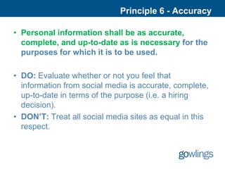 Principle 6 - Accuracy

• Personal information shall be as accurate,
  complete, and up-to-date as is necessary for the
  purposes for which it is to be used.

• DO: Evaluate whether or not you feel that
  information from social media is accurate, complete,
  up-to-date in terms of the purpose (i.e. a hiring
  decision).
• DON’T: Treat all social media sites as equal in this
  respect.
 