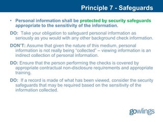 Principle 7 - Safeguards
• Personal information shall be protected by security safeguards
  appropriate to the sensitivity of the information.
DO: Take your obligation to safeguard personal information as
  seriously as you would with any other background check information.
DON’T: Assume that given the nature of this medium, personal
  information is not really being “collected” – viewing information is an
  indirect collection of personal information.
DO: Ensure that the person performing the checks is covered by
  appropriate contractual non-disclosure requirements and appropriate
  training.
DO: If a record is made of what has been viewed, consider the security
  safeguards that may be required based on the sensitivity of the
  information collected.
 