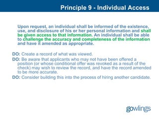 Principle 9 - Individual Access

  Upon request, an individual shall be informed of the existence,
  use, and disclosure of his or her personal information and shall
  be given access to that information. An individual shall be able
  to challenge the accuracy and completeness of the information
  and have it amended as appropriate.

DO: Create a record of what was viewed.
DO: Be aware that applicants who may not have been offered a
  position (or whose conditional offer was revoked as a result of the
  check) may wish to review the record, and have the record amended
  to be more accurate.
DO: Consider building this into the process of hiring another candidate.
 
