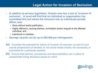 Legal Action for Invasion of Seclusion

• In addition to privacy legislation, Ontario now has a tort of ‘invasion of
  seclusion’. A court will find that an individual or organization has
  committed this tort where the intrusion into an individuals private
  affairs was:
   • Done without lawful justification,
   • Highly offensive, causing distress, humiliation and/or anguish to the affected
     individual, and
   • Intentional or reckless.
• Damage awards can be up to $20,000 per infringement.

DO: Consider the potential for claims of invasion of seclusion as part of your
  overall assessment of whether or not social media checks are necessary or
  warranted for a particular position.
DO: Ensure that policies, procedures and documentation are in place to
  substantiate hiring decisions based on merit.
 