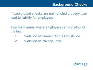 Background Checks

If background checks are not handled properly, can
lead to liability for employers

Two main areas where employers can run afoul of
the law:
   1.    Violation of Human Rights Legislation
   2.    Violation of Privacy Laws
 
