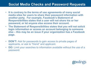 Social Media Checks and Password Requests

• It is contrary to the terms of use agreements of many social
  media sites for users to share their password information with
  another party. For example, Facebook’s Statement of
  Responsibilities states that a user will not share his or her
  password, or let anyone else access their account.
• The Statement of Responsibilities states that you will not solicit
  login information or access an account belonging to someone
  else – this may be an issue if your organization has a Facebook
  page.

• DON’T: Ask for passwords to gain access to private pages of
  applicants, or ask to “friend” and applicant.
• DO: Limit your searches to information available without the use of a
  password.
 