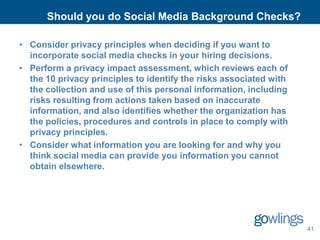Should you do Social Media Background Checks?

• Consider privacy principles when deciding if you want to
  incorporate social media checks in your hiring decisions.
• Perform a privacy impact assessment, which reviews each of
  the 10 privacy principles to identify the risks associated with
  the collection and use of this personal information, including
  risks resulting from actions taken based on inaccurate
  information, and also identifies whether the organization has
  the policies, procedures and controls in place to comply with
  privacy principles.
• Consider what information you are looking for and why you
  think social media can provide you information you cannot
  obtain elsewhere.




                                                                    41
 