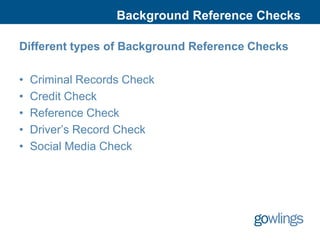 Background Reference Checks

Different types of Background Reference Checks

•   Criminal Records Check
•   Credit Check
•   Reference Check
•   Driver’s Record Check
•   Social Media Check
 