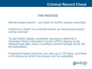 Criminal Record Check


                        THE PROCESS

Names based search - no match no further inquiry conducted

If there is a match to a criminal record, an inconclusive result
will be returned

To get further details, candidate required to attend at a
Canadian Police Information Centre (CPIC) Agency to be
fingerprinted after which a certified criminal records check will
be undertaken.

Fingerprint based searches can take up to 120 days, and there
is no means by which the process can be expedited.
 