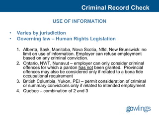 Criminal Record Check

                      USE OF INFORMATION

•   Varies by jurisdiction
•   Governing law – Human Rights Legislation

    1. Alberta, Sask, Manitoba, Nova Scotia, Nfld, New Brunswick: no
       limit on use of information. Employer can refuse employment
       based on any criminal conviction.
    2. Ontario, NWT, Nunavut – employer can only consider criminal
       offences for which a pardon has not been granted. Provincial
       offences may also be considered only if related to a bona fide
       occupational requirement
    3. British Columbia, Yukon, PEI – permit consideration of criminal
       or summary convictions only if related to intended employment
    4. Quebec – combination of 2 and 3
 