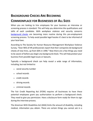 BACKGROUND CHECKS ARE BECOMING
COMMONPLACE FOR BUSINESSES OF ALL SIZES
When you are looking to hire employees for your business an interview or
screening process is standard. This will help you determine the qualifications and
skills of each candidate. With workplace violence and security concerns
background checks are becoming more routine during this pre-employment
screening process. To help avoid possible legal hassles it’s best to be informed of
your local laws.

According to The Society for Human Resource Management Workplace Violence
Survey, “Over 96% of HR professionals report that their companies do background
checks of new hires, up from 66% in 1996.” Now there are a few things you need
to be aware of before you begin any background check. This will help protect your
business from possible legal issues or lawsuits.

Typically a background check can help reveal a wide range of information,
including, but not limited to:

      social security number

      school records

      credit records

      driving records

      criminal records

The Fair Credit Reporting Act (FCRA) requires all businesses to have these
potential employees grant you authorization to perform a background check.
They need to give you permission. Have a disclosure form ready for them to sign
during the interview process.

The American With Disabilities Act (ADA) limits the amount of disability, including
medical, information you obtain. There are certain things you cannot ask in a
 